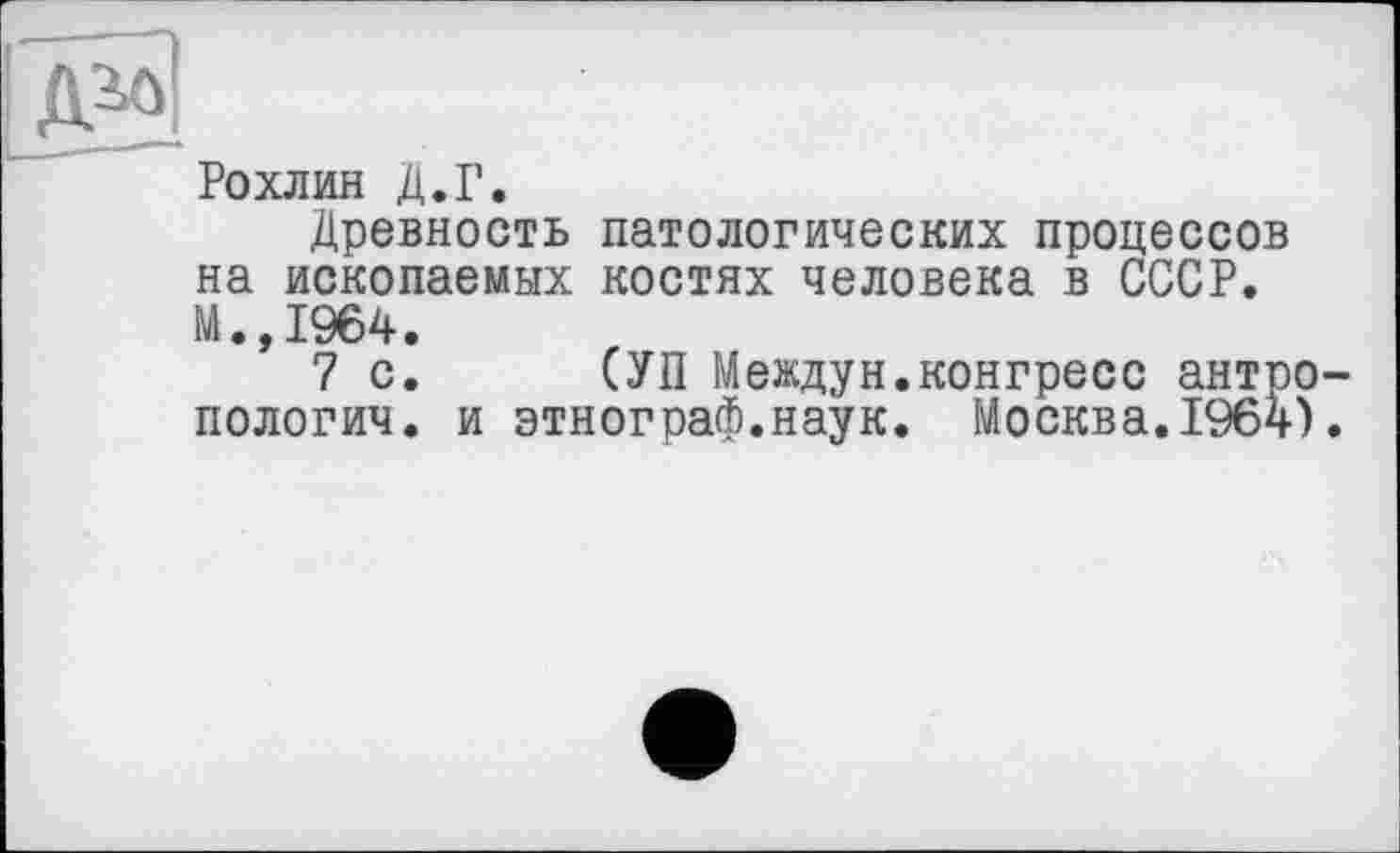 ﻿Рохлин Д.Г.
Древность патологических процессов на ископаемых костях человека в СССР. М.,1964.
7 с. (УП Междун.конгресс антропологии. и этнограф.наук. Москва.1964).